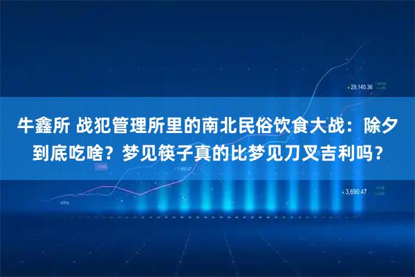 牛鑫所 战犯管理所里的南北民俗饮食大战：除夕到底吃啥？梦见筷子真的比梦见刀叉吉利吗？