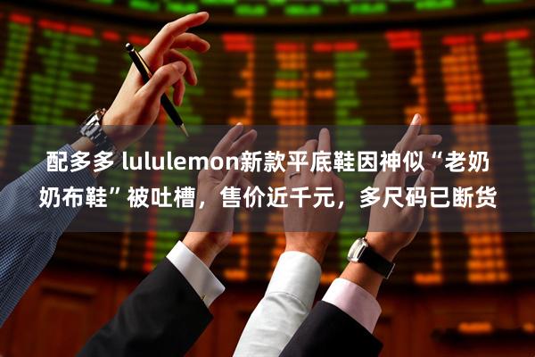 配多多 lululemon新款平底鞋因神似“老奶奶布鞋”被吐槽，售价近千元，多尺码已断货