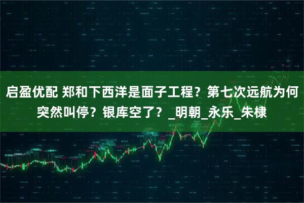 启盈优配 郑和下西洋是面子工程?第七次远航为何突然叫停?银库空了?_明朝_永乐_朱棣