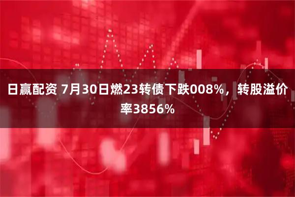 日赢配资 7月30日燃23转债下跌008%,转股溢价率3856%