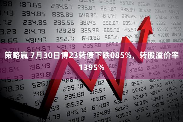 策略赢 7月30日博23转债下跌085%,转股溢价率1395%
