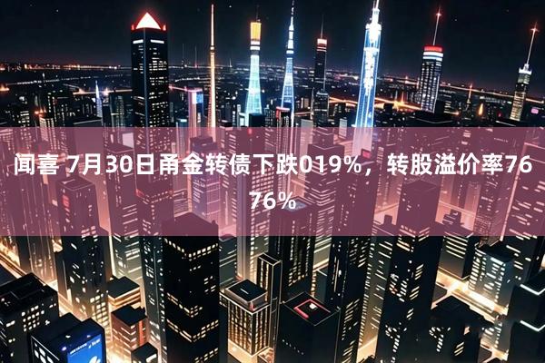 闻喜 7月30日甬金转债下跌019%，转股溢价率7676%