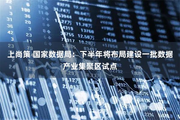 上尚策 国家数据局：下半年将布局建设一批数据产业集聚区试点