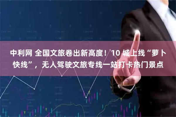 中利网 全国文旅卷出新高度！10 城上线“萝卜快线”，无人驾驶文旅专线一站打卡热门景点