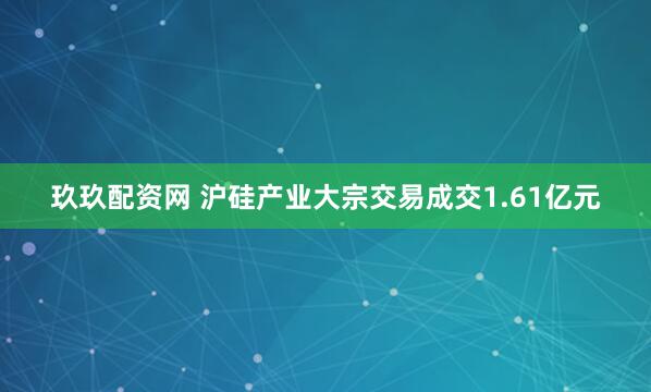 玖玖配资网 沪硅产业大宗交易成交1.61亿元