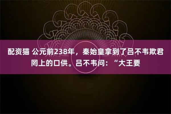 配资猫 公元前238年，秦始皇拿到了吕不韦欺君罔上的口供。吕不韦问：“大王要