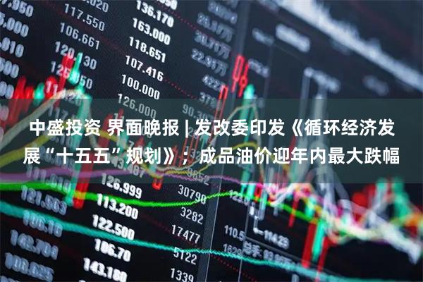 中盛投资 界面晚报 | 发改委印发《循环经济发展“十五五”规划》；成品油价迎年内最大跌幅