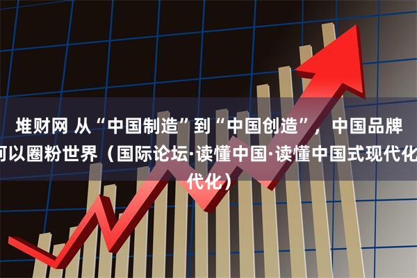 堆财网 从“中国制造”到“中国创造”，中国品牌何以圈粉世界（国际论坛·读懂中国·读懂中国式现代化）