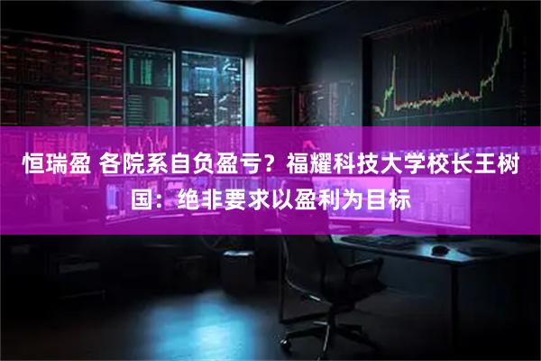 恒瑞盈 各院系自负盈亏？福耀科技大学校长王树国：绝非要求以盈利为目标