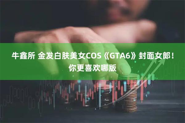 牛鑫所 金发白肤美女COS《GTA6》封面女郎!你更喜欢哪版
