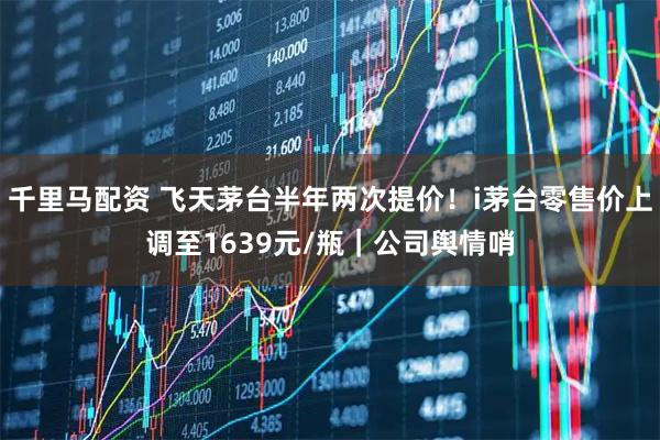 千里马配资 飞天茅台半年两次提价！i茅台零售价上调至1639元/瓶｜公司舆情哨