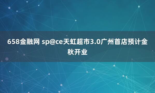 658金融网 sp@ce天虹超市3.0广州首店预计金秋开业