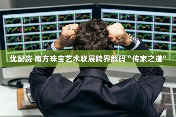 优配资 南方珠宝艺术联展跨界解码“传家之道”