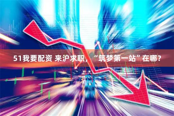 51我要配资 来沪求职，“筑梦第一站”在哪？